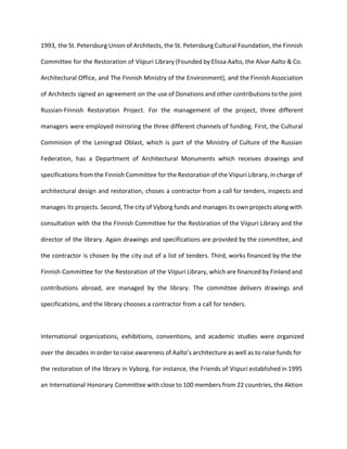 1993, the St. Petersburg Union of Architects, the St. Petersburg Cultural Foundation, the Finnish 
Committee for the Restoration of Viipuri Library (Founded by Elissa Aalto, the Alvar Aalto & Co. 
Architectural Office, and The Finnish Ministry of the Environment), and the Finnish Association 
of Architects signed an agreement on the use of Donations and other contributions to the joint 
Russian-Finnish Restoration Project. For the management of the project, three different 
managers were employed mirroring the three different channels of funding. First, the Cultural 
Commision of the Leningrad Oblast, which is part of the Ministry of Culture of the Russian 
Federation, has a Department of Architectural Monuments which receives drawings and 
specifications from the Finnish Committee for the Restoration of the Viipuri Library, in charge of 
architectural design and restoration, choses a contractor from a call for tenders, inspects and 
manages its projects. Second, The city of Vyborg funds and manages its own projects along with 
consultation with the the Finnish Committee for the Restoration of the Viipuri Library and the 
director of the library. Again drawings and specifications are provided by the committee, and 
the contractor is chosen by the city out of a list of tenders. Third, works financed by the the 
Finnish Committee for the Restoration of the Viipuri Library, which are financed by Finland and 
contributions abroad, are managed by the library. The committee delivers drawings and 
specifications, and the library chooses a contractor from a call for tenders. 
International organizations, exhibitions, conventions, and academic studies were organized 
over the decades in order to raise awareness of Aalto’s architecture as well as to raise funds for 
the restoration of the library in Vyborg. For instance, the Friends of Viipuri established in 1995 
an International Honorary Committee with close to 100 members from 22 countries, the Aktion 
 