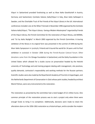 Viipuri in Switzerland provided fundraising as well as Alvar Aalto Gesellschaft in Austria, 
Germany and Switzerland, Comitato Italiano Aalto/Viipuri in Italy, Alvar Aalto Sallskapet in 
Sweden, and the Charitable Trust of the Friends of the Viipuri Library in the UK. International 
conferences included: one at the Milan Triennale in November 1996 organized by the Comitato 
Italiano Aalto/Viipuri, “The Viipuri Library - Saving a Modern Masterpiece” organized by Friends 
of the Viipuri LIbrary, the Finnish Committee for the restoration of Viipuri library, and MOMA, 
and “Lit by Aalto Skylights” in March 2003 organized by the Finnish Committee. A touring 
exhibition of the library in its original form was presented in the summer of 1994 during the 
Alvar Aalto Symposium in Jyväskylä, Finland and it toured the world for 14 years until its final 
exhibition in Jyväskylä in October 2008 during the Finnish-Russian Cultural Forum. Other 
donations came from the Omega Foundation in Switzerland, and the Getty Foundation in the 
United States which allowed for a studio course on preservation headed by the Helsinki 
university of Technology and and training program dealing with management, site practices, 
quality demands, contractor’s responsibility and working methods for the Russian partners. 
Scientific studies were also made by the Royal Danish Academy of Fine Arts in Copenhagen, and 
the Netherlands Department of Conservation in Zeist whose paint studies, headed by architect 
Mariel Polman, were very instrumental to the restoration. 
The restoration as presented by the committee had a total budget of 6.5 million Euros. One 
common principle of the restoration process was to start a project only when there were 
enough funds to bring it to completion. Additionally, decisions were made to retain the 
alterations done on the 1956-1961 restoration as a historical layer, and to consider the modern 
 