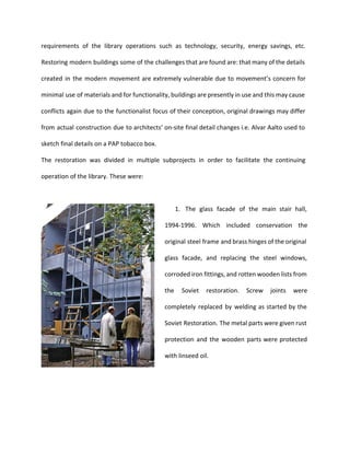 requirements of the library operations such as technology, security, energy savings, etc. 
Restoring modern buildings some of the challenges that are found are: that many of the details 
created in the modern movement are extremely vulnerable due to movement’s concern for 
minimal use of materials and for functionality, buildings are presently in use and this may cause 
conflicts again due to the functionalist focus of their conception, original drawings may differ 
from actual construction due to architects’ on-site final detail changes i.e. Alvar Aalto used to 
sketch final details on a PAP tobacco box. 
The restoration was divided in multiple subprojects in order to facilitate the continuing 
operation of the library. These were: 
1. The glass facade of the main stair hall, 
1994-1996. Which included conservation the 
original steel frame and brass hinges of the original 
glass facade, and replacing the steel windows, 
corroded iron fittings, and rotten wooden lists from 
the Soviet restoration. Screw joints were 
completely replaced by welding as started by the 
Soviet Restoration. The metal parts were given rust 
protection and the wooden parts were protected 
with linseed oil. 
 