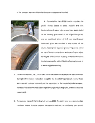 of the parapets were established and copper copings were installed. 
4. The skylights, 2001-2003. In order to replace the 
plastic domes added in 1990, modern 8+8 mm 
laminated round-sawed edge-ground glass was installed 
as the finishing glass in lieu of the original roughcast, 
and an additional sheet of 4+4 mm round-sawed 
laminated glass was installed in the interior of the 
drums. Waterproof plywood ground rings were added 
on top of the concrete drums waterproofing to adjust 
for height. Vertical wood studding and expanded wood 
insulation were also added. Skylights flashing is made of 
0.9 mm copper sheathing. 
5. The entrance doors, 2001, 2002-2005. all of the doors add larger profile sections added 
during the first Russian restoration except for the doors to the periodicals rooms. These 
were cleaned, rust was removed, and the lower parts of the frames had to be renewed. 
Handles were reconstructed according to drawings and photographs, and the locks were 
modernized. 
6. The exterior stairs of the lending hall terrace, 2001. The stairs have been conceived as 
cantilever beams, but the concrete has deteriorated and the reinforcing bars rusted. 
 