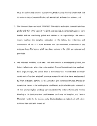 Thus, the carbonated concrete was removed, the bars were cleaned, sandblasted, and 
corrosion protected, new reinforcing rods were added, and new concrete was cast. 
7. The children’s library entrance, 2004-2005. The exterior walls were rendered with lime 
plaster and then white-washed. The plinth was restored, the entrance flagstones were 
leveled, and the surrounding ground was lowered to the original height. The interior 
repairs involved: the complete restoration of the toilets, the restoration and 
conservation of the 1935 steel windows, and the completed preservation of the 
entrance doors. The lockers which have been restored in the 1960s were cleaned and 
preserved. 
8. The iron/steel windows, 2001-2008. After the windows at the keeper’s quarters, the 
lecture hall windows where next to be repaired. The wall below the window was lower 
to its original height, the corner detail of the window was reconstructed, the lower 
rusted parts of the iron window frame were renewed, the window frame was increased 
by 20 cm to become 317 cm, and the ventilation grills were reconstructed. The rest of 
the window frames in the building were sandblasted, and the broken parts renewed. 4 
+4 mm laminated glass windows were inserted in the restored frames and Tremco 
Multifog as the base putty was used between the frame and the glass, and Tremco 
Mono 321 (white) for the exterior putty. Glazing beads were made of oak with a teak 
stain and then oiled with linseed oil. 
 
