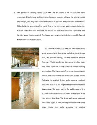9. The periodicals reading room, 2004-2005. At this room all of the surfaces were 
renovated. The electrical and lighting methods and conduits followed the original routes 
and designs, and they were replicated as much as possible. The walls were painted with 
Tikkurila White semi-gloss alkyd paint. One of the doors that was removed during the 
Russian restoration was replaced, its details and specifications were replicated, and 
handles were chrome coated. The floors were covered with 2,5 mm marble-figured 
Norament Vario Rubber Carpet. 
10. The lecture hall 2006-2009. All 1960 restorations 
were removed and done anew including: the entrance 
wall, the wooden ceiling, and the worn-out parquet 
flooring. Visible reinforced bars were brushed clean 
and a two layers of an anti-corrosive cement coating 
was applied. The lower part of the entrance doors were 
rebuilt and new ventilation ducts were placed behind 
following the original design, and they were rendered 
with lime plaster to the height of the lower level of the 
bay window. The upper part of the wall is made of 50 x 
100 mm frame screwed to the frame and covered by 12 
mm veneer boarding. The brick walls were plastered 
with three layers of lime plaster (ventilation ducts were 
inlaid inside the walls according to original 
 