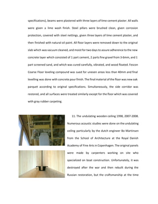 specifications), beams were plastered with three layers of lime-cement plaster. All walls 
were given a lime wash finish. Steel pillars were brushed clean, given corrosion 
protection, covered with steel nettings, given three layers of lime cement plaster, and 
then finished with natural oil paint. All floor layers were removed down to the original 
slab which was vacuum cleaned, and moist for two days to assure adherence to the new 
concrete layer which consisted of 1 part cement, 2 parts fine gravel from 3-6mm, and 1 
part screened sand, and which was cured carefully, vibrated, and wood floated. Fescon 
Coarse Floor leveling compound was sued for uneven areas less than 40mm and final 
levelling was done with concrete pour finish. The final material of the floor was new oak 
parquet according to original specifications. Simultaneously, the side corridor was 
restored, and all surfaces were treated similarly except for the floor which was covered 
with gray rubber carpeting. 
11. The undulating wooden ceiling 1998, 2007-2008. 
Numerous acoustic studies were done on the undulating 
ceiling particularly by the dutch engineer Bo Martinsen 
from the School of Architecture at the Royal Danish 
Academy of Fine Arts in Copenhagen. The original panels 
were made by carpenters working on site who 
specialized on boat construction. Unfortunately, it was 
destroyed after the war and then rebuilt during the 
Russian restoration, but the craftsmanship at the time 
 
