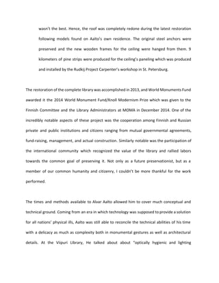 wasn’t the best. Hence, the roof was completely redone during the latest restoration 
following models found on Aalto’s own residence. The original steel anchors were 
preserved and the new wooden frames for the ceiling were hanged from them. 9 
kilometers of pine strips were produced for the ceiling’s paneling which was produced 
and installed by the Rudkij Project Carpenter’s workshop in St. Petersburg. 
The restoration of the complete library was accomplished in 2013, and World Monuments Fund 
awarded it the 2014 World Monument Fund/Knoll Modernism Prize which was given to the 
Finnish Committee and the Library Administrators at MOMA in December 2014. One of the 
incredibly notable aspects of these project was the cooperation among Finnish and Russian 
private and public institutions and citizens ranging from mutual governmental agreements, 
fund-raising, management, and actual construction. Similarly notable was the participation of 
the international community which recognized the value of the library and rallied labors 
towards the common goal of preserving it. Not only as a future preservationist, but as a 
member of our common humanity and citizenry, I couldn’t be more thankful for the work 
performed. 
The times and methods available to Alvar Aalto allowed him to cover much conceptual and 
technical ground. Coming from an era in which technology was supposed to provide a solution 
for all nations’ physical ills, Aalto was still able to reconcile the technical abilities of his time 
with a delicacy as much as complexity both in monumental gestures as well as architectural 
details. At the Viipuri LIbrary, He talked about about “optically hygienic and lighting 
 