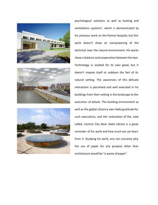 psychological solutions as well as heating and 
ventilations systems”, which is demonstrated by 
his previous work on the Paimio Hospital, but this 
work doesn’t show an overpowering of the 
technical over the natural environment. His works 
show a balance and cooperation between the two. 
Technology is exalted for its own good, but it 
doesn’t impose itself or subdues the fact of its 
natural setting. The awareness of this delicate 
interaction is perceived and well executed in his 
buildings from their setting in the landscape to the 
execution of details. The building environment as 
well as the global citizenry own Aalto gratitude for 
such executions, and the restoration of the, now 
called, Central City Alvar Aalto Library is a great 
reminder of his work and how much we can learn 
from it. Studying his work, one can conceive why 
the use of paper for any purpose other than 
architecture would be “a waste of paper”. 
 