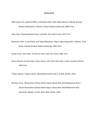 Works Cited 
Adlercreutz, Eric, Gareth Griffiths, and Kristina Köhl. Alvar Aalto Library in Vyborg: Saving a 
Modern Masterpiece. Helsinki, Finland: Rakennustieto Pub, 2009. Print. 
Aalto, Alvar. Kaupunginkirjasto Viipuri. Jyväskylä: Alvar Aalto-museo, 1997. Print. 
Neuvonen, Petri, Tuula Poyhia, and Tapani Mustonen. Viipuri: Opas Kaupunkiin = Vyborg : Town 
Guide. Helsinki (Finland: Rakennustieto Oy, 1999. Print. 
Schildt, Göran. Alvar Aalto: The Decisive Years. New York: Rizzoli, 1986. Print. 
Spens, Michael, and Alvar Aalto. Viipuri Library, 1927-1935: Alvar Aalto. London: Academy Editions, 
1994. Print. 
"Viipuri Library." Viipury Library. World Monuments Fund, n.d. Web. 05 Dec. 2014. 
Winston, Anna. "Restoration of Alvar Aalto's Viipuri Library Wins 2014 Modernism Prize." 
Dezeen Restoration of Alvar Aaltos Viipuri Library Wins 2014 Modernism Prize 
Comments. Dezeen, 31 Oct. 2014. Web. 05 Dec. 2014. 
