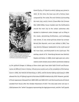 Grand Duchy of Finland to which Vyborg was joined in 
1812. At this time, the town was still a fortress town 
composed by: the castle, the main fortress (surrounding 
the main city), and St. Anna’s Crown.After the Crimean 
War (1854-1856), Russia handed over the fortifications 
around the main city to the civilian authorities who 
decided to implement urban changes such as filling in 
the moats, demolishing fortifications, and buildinging 
new streets. A new street grid was drawn by surveyor 
Berndt Otto Nymalm, and it was ratified in 1861. Two 
new districts followed, Salakkalahti to the north-east of 
the main town, and Pantsarlahti to the south-east. The 
existing suburb of St. Petersburg became two districts: 
Repola and Kaleva. In 1869, street signs were set, and a 
need to name streets arouse which constitutes evidence 
to the political changes in Vyborg as these street signs have taken both Finnish and Russian 
names at different times in history. Infrastructure works such as the completion of the Saimaa 
Canal in 1856, the Helsinki-St.Petersburg in 1870, and the Karelia-Vyborg expressway in 1894 
allowed the city of Vyborg to grow to host about 50,000 inhabitants by 1910. However, periods 
of finish oppression followed from 1899-1905 and 1909-1917 until the Grand Duchy of Finland 
seceded from Russia after the October Revolution of 1917. The new state enter civil war in 
1918 between the “white” bourgeois representing the legal government, and the “red” guards 
 