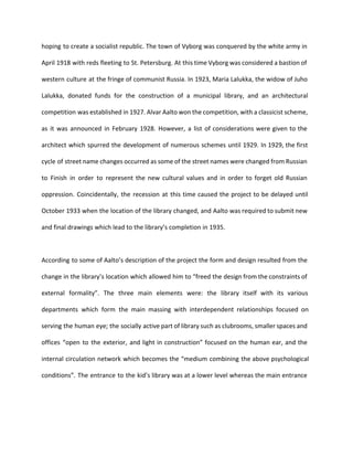 hoping to create a socialist republic. The town of Vyborg was conquered by the white army in 
April 1918 with reds fleeting to St. Petersburg. At this time Vyborg was considered a bastion of 
western culture at the fringe of communist Russia. In 1923, Maria Lalukka, the widow of Juho 
Lalukka, donated funds for the construction of a municipal library, and an architectural 
competition was established in 1927. Alvar Aalto won the competition, with a classicist scheme, 
as it was announced in February 1928. However, a list of considerations were given to the 
architect which spurred the development of numerous schemes until 1929. In 1929, the first 
cycle of street name changes occurred as some of the street names were changed from Russian 
to Finish in order to represent the new cultural values and in order to forget old Russian 
oppression. Coincidentally, the recession at this time caused the project to be delayed until 
October 1933 when the location of the library changed, and Aalto was required to submit new 
and final drawings which lead to the library’s completion in 1935. 
According to some of Aalto’s description of the project the form and design resulted from the 
change in the library’s location which allowed him to “freed the design from the constraints of 
external formality”. The three main elements were: the library itself with its various 
departments which form the main massing with interdependent relationships focused on 
serving the human eye; the socially active part of library such as clubrooms, smaller spaces and 
offices “open to the exterior, and light in construction” focused on the human ear, and the 
internal circulation network which becomes the “medium combining the above psychological 
conditions”. The entrance to the kid’s library was at a lower level whereas the main entrance 
 