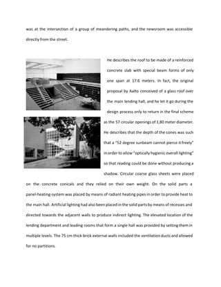 was at the intersection of a group of meandering paths, and the newsroom was accessible 
directly from the street. 
He describes the roof to be made of a reinforced 
concrete slab with special beam forms of only 
one span at 17.6 meters. In fact, the original 
proposal by Aalto conceived of a glass roof over 
the main lending hall, and he let it go during the 
design process only to return in the final scheme 
as the 57 circular openings of 1,80 meter diameter. 
He describes that the depth of the cones was such 
that a “52 degree sunbeam cannot pierce it freely” 
in order to allow “optically hygienic overall lighting” 
so that reading could be done without producing a 
shadow. Circular coarse glass sheets were placed 
on the concrete conicals and they relied on their own weight. On the solid parts a 
panel-heating-system was placed by means of radiant heating pipes in order to provide heat to 
the main hall. Artificial lighting had also been placed in the solid parts by means of recesses and 
directed towards the adjacent walls to produce indirect lighting. The elevated location of the 
lending department and leading rooms that form a single hall was provided by setting them in 
multiple levels. The 75 cm thick brick external walls included the ventilation ducts and allowed 
for no partitions. 
 