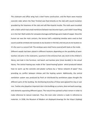 The clubroom and office wing had a steel frame construction, and the floors were massive 
concrete slabs where the floor finished was fixed directly on the slab with sound insulation 
provided by the heaviness of the slab and soft fibre boards insulite. The roofs were insulated 
with a fabric which had a lead membrane between two bitumen layers, and it didn’t have filling 
as in the hall. Roof outlets for rainwater drainage and flashings were made of copper. Since the 
human ear was the main concern, the lecture hall’s undulating lamellas were used so that 
sound could be emitted and received at any location in the hall, and not just at one location as 
it’s the case in a concert hall. The windows were steel frame covered with teak on the inside. 
Different woods had been placed in different locations depending on the possibility of wear: 
karelian red pine in the clubrooms, sycamore in the entrance hall, oak, birch in the children’s 
library and teak in the furniture, red beech and karelian pine (most durable) in the actual 
library. The central heating was made of the “panel-heating”system which produced radiant 
heat to warm up the concrete and plaster surfaces by a “dense network of pipes” thus 
providing no conflict between shelves and the heating system. Additionally, the central 
ventilation system was produced by fresh air distributed by ventilations pipes thought the 
different parts of the building. the distributing branches of these were glazed fire clay or cast 
iron. Textiles also played an important role in the buildings as curtains, door and wall coverings, 
and elements separating different spaces. The natural lime painted surface remain in order to 
make reference to natural materials. Thus, the main color scheme is made in reference to 
materials. In 1938, the Museum of Modern art displayed drawings for the Viipuri (Vyborg) 
 