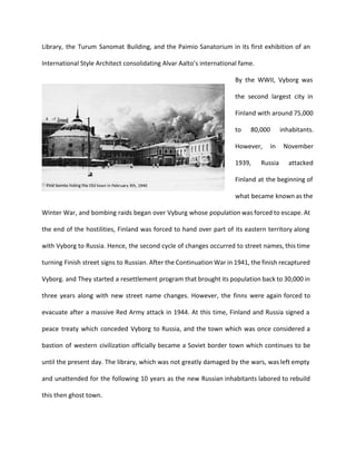 Library, the Turum Sanomat Building, and the Paimio Sanatorium in its first exhibition of an 
International Style Architect consolidating Alvar Aalto’s international fame. 
By the WWII, Vyborg was 
the second largest city in 
Finland with around 75,000 
to 80,000 inhabitants. 
However, in November 
1939, Russia attacked 
Finland at the beginning of 
what became known as the 
Winter War, and bombing raids began over Vyburg whose population was forced to escape. At 
the end of the hostilities, Finland was forced to hand over part of its eastern territory along 
with Vyborg to Russia. Hence, the second cycle of changes occurred to street names, this time 
turning Finish street signs to Russian. After the Continuation War in 1941, the finish recaptured 
Vyborg. and They started a resettlement program that brought its population back to 30,000 in 
three years along with new street name changes. However, the finns were again forced to 
evacuate after a massive Red Army attack in 1944. At this time, Finland and Russia signed a 
peace treaty which conceded Vyborg to Russia, and the town which was once considered a 
bastion of western civilization officially became a Soviet border town which continues to be 
until the present day. The library, which was not greatly damaged by the wars, was left empty 
and unattended for the following 10 years as the new Russian inhabitants labored to rebuild 
this then ghost town. 
 