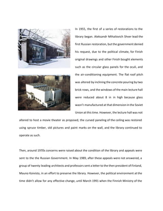 In 1955, the first of a series of restorations to the 
library began. Aleksandr Mihailovich Shver lead the 
first Russian restoration, but the government denied 
his request, due to the political climate, for Finish 
original drawings and other Finish bought elements 
such as the circular glass panels for the oculi, and 
the air-conditioning equipment. The flat roof pitch 
was altered by inclining the concrete pouring by two 
brick rows, and the windows of the main lecture hall 
were reduced about 8 in in high because glass 
wasn’t manufactured at that dimension in the Soviet 
Union at this time. However, the lecture hall was not 
altered to host a movie theater as proposed, the curved paneling of the ceiling was restored 
using spruce timber, old pictures and paint marks on the wall, and the library continued to 
operate as such. 
Then, around 1970s concerns were raised about the condition of the library and appeals were 
sent to the the Russian Government. In May 1989, after these appeals were not answered, a 
group of twenty leading architects and professors sent a letter to the then president of Finland, 
Mauno Koivisto, in an effort to preserve the library. However, the political environment at the 
time didn’t allow for any effective change, until March 1991 when the Finnish Ministry of the 
 