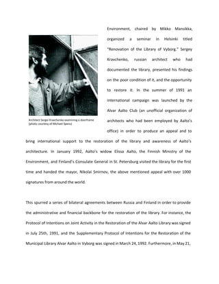 Environment, chaired by Mikko Mansikka, 
organized a seminar in Helsinki titled 
“Renovation of the Library of Vyborg.” Sergey 
Kravchenko, russian architect who had 
documented the library, presented his findings 
on the poor condition of it, and the opportunity 
to restore it. In the summer of 1991 an 
international campaign was launched by the 
Alvar Aalto Club (an unofficial organization of 
architects who had been employed by Aalto’s 
office) in order to produce an appeal and to 
bring international support to the restoration of the library and awareness of Aalto’s 
architecture. In January 1992, Aalto’s widow Elissa Aalto, the Finnish Ministry of the 
Environment, and Finland’s Consulate General in St. Petersburg visited the library for the first 
time and handed the mayor, Nikolai Smirnov, the above mentioned appeal with over 1000 
signatures from around the world. 
This spurred a series of bilateral agreements between Russia and Finland in order to provide 
the administrative and financial backbone for the restoration of the library. For instance, the 
Protocol of Intentions on Joint Activity in the Restoration of the Alvar Aalto Library was signed 
in July 25th, 1991, and the Supplementary Protocol of Intentions for the Restoration of the 
Municipal Library Alvar Aalto in Vyborg was signed in March 24, 1992. Furthermore, in May 21, 
 