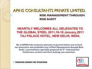 APINS CONSULTANTS PRIVATE LIMITED.APINS CONSULTANTS PRIVATE LIMITED.
RISK MANAGEMENTTHROUGH
RISK AUDIT
HEARTILY WELCOMES ALL DELEGATES TO
THE GLOBAL STEEL 2011,16-18 January,2011
TAJ PALACE HOTEL, NEW DELHI, INDIA.
We at APINS take immense pleasure to present before you in brief
our innovative and profitable way of Risk Management through Risk
Audit, a presentation specially prepared for 6th
International
Conference on Steel and Steel making raw materials.
 UNDERLINED HEADINGS ARE HYPERLINKED
 