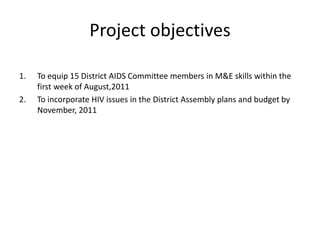 Project objectives
1. To equip 15 District AIDS Committee members in M&E skills within the
first week of August,2011
2. To incorporate HIV issues in the District Assembly plans and budget by
November, 2011
 