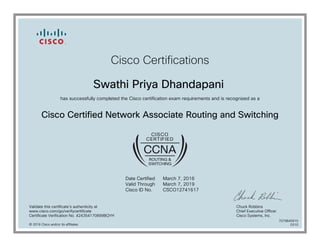 Cisco Certifications
Swathi Priya Dhandapani
has successfully completed the Cisco certification exam requirements and is recognized as a
Cisco Certified Network Associate Routing and Switching
Date Certified
Valid Through
Cisco ID No.
March 7, 2016
March 7, 2019
CSCO12741617
Validate this certificate's authenticity at
www.cisco.com/go/verifycertificate
Certificate Verification No. 424354170899BQYH
Chuck Robbins
Chief Executive Officer
Cisco Systems, Inc.
© 2016 Cisco and/or its affiliates
7079845910
0310
 