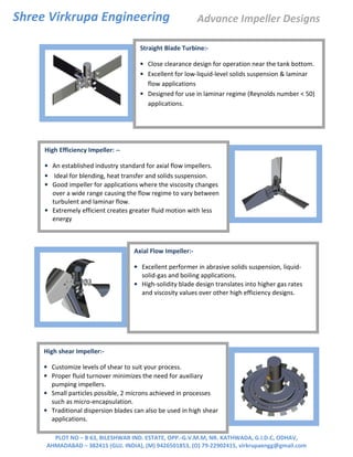 Shree Virkrupa Engineering
PLOT NO – B 63, BILESHWAR IND. ESTATE, OPP.-G.V.M.M, NR. KATHWADA, G.I.D.C, ODHAV,
AHMADABAD – 382415 (GUJ. INDIA), (M) 9426501853, (O) 79-22902415, virkrupaengg@gmail.com
Straight Blade Turbine:-
• Close clearance design for operation near the tank bottom.
• Excellent for low-liquid-level solids suspension & laminar
flow applications
• Designed for use in laminar regime (Reynolds number < 50)
applications.
High Efficiency Impeller: --
• An established industry standard for axial flow impellers.
• Ideal for blending, heat transfer and solids suspension.
• Good impeller for applications where the viscosity changes
over a wide range causing the flow regime to vary between
turbulent and laminar flow.
• Extremely efficient creates greater fluid motion with less
energy
Axial Flow Impeller:-
• Excellent performer in abrasive solids suspension, liquid-
solid-gas and boiling applications.
• High-solidity blade design translates into higher gas rates
and viscosity values over other high efficiency designs.
High shear Impeller:-
• Customize levels of shear to suit your process.
• Proper fluid turnover minimizes the need for auxiliary
pumping impellers.
• Small particles possible, 2 microns achieved in processes
such as micro-encapsulation.
• Traditional dispersion blades can also be used in high shear
applications.
Advance Impeller Designs
 