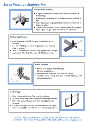 Shree Virkrupa Engineering
PLOT NO – B 63, BILESHWAR IND. ESTATE, OPP.-G.V.M.M, NR. KATHWADA, G.I.D.C, ODHAV,
AHMADABAD – 382415 (GUJ. INDIA), (M) 9426501853, (O) 79-22902415, virkrupaengg@gmail.com
Concave Blade Impeller:-
• A higher power input in the gassed condition (reduced ‘K’
factor effect)
• Lower power requirement in the low gas or non available of
gas.
• Highest gas dispersing capability at nearly six times the D-6
(Ruston) turbine.
• Radial design provides shear to achieve good contacting for
liquid-liquid and gas-liquid dispersions and emulsions.
Pitched Blade Turbine:-
• Axial flow design suitable for wide changes in process
viscosity.
• Good for blending and solids suspension where elevated
shear is needed.
• Able to handle higher gas rates over high efficiency designs.
• Application: Blending, Dispersion & Solid suspension
Marine Propeller: -
• Marine style energy efficient design.
• Ideal for small batches.
• Handles higher viscosities than hydrofoil designs.
• The high solidity permits operation nearer the boiling point
without cavitations.
Anchor Type:-
• Most economical laminar flow impeller available.
• Horizontal flow well suited for low-liquid-level geometries
• Solve heat transfer fouling problems with optional wall
scrapers.
• It is the easiest high viscosity impeller onto which scrapers
can be mounted for very difficult heat transfer applications.
 