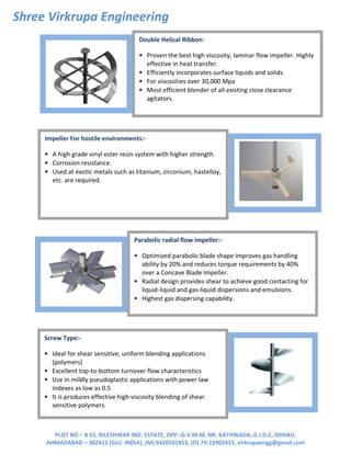 Shree Virkrupa Engineering
PLOT NO – B 63, BILESHWAR IND. ESTATE, OPP.-G.V.M.M, NR. KATHWADA, G.I.D.C, ODHAV,
AHMADABAD – 382415 (GUJ. INDIA), (M) 9426501853, (O) 79-22902415, virkrupaengg@gmail.com
Double Helical Ribbon:
• Proven the best high viscosity, laminar flow impeller. Highly
effective in heat transfer.
• Efficiently incorporates surface liquids and solids
• For viscosities over 30,000 Mpa
• Most efficient blender of all existing close clearance
agitators.
Parabolic radial flow impeller:-
• Optimized parabolic blade shape improves gas handling
ability by 20% and reduces torque requirements by 40%
over a Concave Blade Impeller.
• Radial design provides shear to achieve good contacting for
liquid-liquid and gas-liquid dispersions and emulsions.
• Highest gas dispersing capability.
Screw Type:-
• Ideal for shear sensitive, uniform blending applications
(polymers)
• Excellent top-to-bottom turnover flow characteristics
• Use in mildly pseudoplastic applications with power law
indexes as low as 0.5
• It is produces effective high viscosity blending of shear
sensitive polymers.
Impeller For hostile environments:-
• A high grade vinyl ester resin system with higher strength.
• Corrosion resistance.
• Used at exotic metals such as titanium, zirconium, hastelloy,
etc. are required.
 