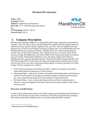Marathon Oil Corporation	
  
	
  
Ticker: MRO
Exchange: NYSE
Industry: Exploration and Production
SIC Code: 1311- Crude Petroleum and Natural
Gas
52 Week Range: $24.28 - $41.92
Current Price: $28.16	
  
	
  
I. Company Description
Marathon Oil Corporation (MRO) is an independent global energy exploration and production
company. After 125 years in the oil and gas industry the company split into separate entities in
order to be in more specific industry segments in the year 2011. The new Marathon Oil is the
upstream unit of what was an integrated oil and gas company that is now both Marathon Oil and
Marathon Petroleum as separate companies. Marathon Oil is now solely pursuing upstream
growth. They are based out of Houston, Texas and their activities are in areas such as North
America, Europe, the Middle East, and Africa. Within North America they operate in locations
such as Colorado, North Dakota, Oklahoma, Texas, Wyoming, and the Gulf of Mexico.
Marathon has three separate operating segments: North America E&P, International E&P, and
Oil Sands mining. E&P activities make up a large percentage of their operations and revenues,
however they do have one other revenue generating segment of business classified as oil sands
mining. The three segments are as follows:	
  
● North America Exploration and Production (E&P) - explores for, produces and markets
liquid hydrocarbons and natural gas in North America	
  
● International E&P – explores for, produces and markets liquid hydrocarbons and natural gas
outside of North America and produces and markets products manufactured from natural
gas, such as liquefied natural gas (LNG) and methanol in Equatorial Guinea.	
  
● Oil Sands Mining – mines, extracts and transports bitumen from oil sands deposits in
Alberta, Canada, and upgrades the bitumen to produce and market synthetic crude oil and
vacuum gas oil.1
	
  
Overview of E&P Firms	
  
In order to fully understand an analysis of an E&P company, general background information is
essential. The following excerpt is from an article by Alex Howard and Alan Harp explaining
basic industry information needed in order to accurately understand E&P valuation.	
  
	
  
	
  	
  	
  	
  	
  	
  	
  	
  	
  	
  	
  	
  	
  	
  	
  	
  	
  	
  	
  	
  	
  	
  	
  	
  	
  	
  	
  	
  	
  	
  	
  	
  	
  	
  	
  	
  	
  	
  	
  	
  	
  	
  	
  	
  	
  	
  	
  	
  	
  	
  	
  	
  	
  	
  	
  	
  	
  	
  	
  	
  	
  
1
MarathonOil.com/GlobalOperations/	
  
 