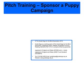 Pitch Training – Sponsor a Puppy
Campaign
● © The Guide Dogs for the Blind Association 2014.
● Guide Dogs is a working name of The Guide Dogs for the Blind
Association. Registered Office: Hillfields, Burghfield Common,
Reading, Berkshire RG7 3YG. A company limited by guarantee
registered in England and Wales (291646) and a charity
registered in England and Wales (209617) and Scotland
(SC038979)
● Tel: 0118 983 5555 Email: guidedogs@guidedogs.org.uk
Website: www.guidedogs.org.uk
 