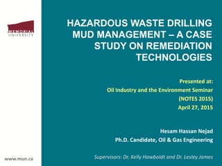 www.mun.ca
HAZARDOUS WASTE DRILLING
MUD MANAGEMENT – A CASE
STUDY ON REMEDIATION
TECHNOLOGIES
Presented at:
Oil Industry and the Environment Seminar
(NOTES 2015)
April 27, 2015
Hesam Hassan Nejad
Ph.D. Candidate, Oil & Gas Engineering
Supervisors: Dr. Kelly Hawboldt and Dr. Lesley James
 