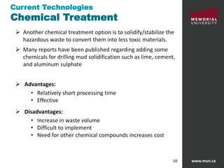 www.mun.ca10
 Another chemical treatment option is to solidify/stabilize the
hazardous waste to convert them into less toxic materials.
 Many reports have been published regarding adding some
chemicals for drilling mud solidification such as lime, cement,
and aluminum sulphate
 Advantages:
• Relatively short processing time
• Effective
 Disadvantages:
• Increase in waste volume
• Difficult to implement
• Need for other chemical compounds increases cost
Current Technologies
Chemical Treatment
 