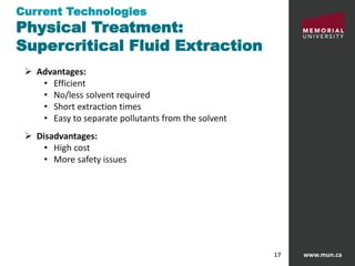 www.mun.ca17
 Advantages:
• Efficient
• No/less solvent required
• Short extraction times
• Easy to separate pollutants from the solvent
 Disadvantages:
• High cost
• More safety issues
Current Technologies
Physical Treatment:
Supercritical Fluid Extraction
 