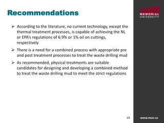 www.mun.ca19
Recommendations
 According to the literature, no current technology, except the
thermal treatment processes, is capable of achieving the NL
or EPA’s regulations of 6.9% or 1% oil on cuttings,
respectively
 There is a need for a combined process with appropriate pre
and post treatment processes to treat the waste drilling mud
 As recommended, physical treatments are suitable
candidates for designing and developing a combined method
to treat the waste drilling mud to meet the strict regulations
 