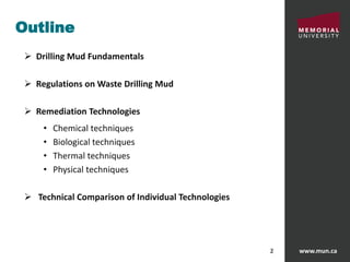 www.mun.ca2
Outline
 Drilling Mud Fundamentals
 Regulations on Waste Drilling Mud
 Remediation Technologies
• Chemical techniques
• Biological techniques
• Thermal techniques
• Physical techniques
 Technical Comparison of Individual Technologies
 