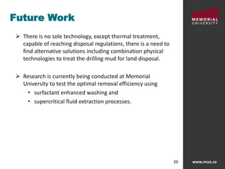 www.mun.ca20
Future Work
 There is no sole technology, except thermal treatment,
capable of reaching disposal regulations, there is a need to
find alternative solutions including combination physical
technologies to treat the drilling mud for land disposal.
 Research is currently being conducted at Memorial
University to test the optimal removal efficiency using
• surfactant enhanced washing and
• supercritical fluid extraction processes.
 