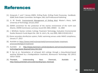 www.mun.ca21
References
[1]. Growcock, F. and T. Harvey (2005). Drilling fluids. Drilling Fluids Processing Handbook.
ASME Shale Shaker Committee. Burlington, MA, Gulf Professional Publishing.
[2]. A. M. Shaikh, Environmental Management of Drilling Mud, Master’s thesis, Delft
University of Technology, January 2010
[3]. OSPAR convention for the protection of the marine environment of the north east
Atlantic, OSPAR Commission summary record OIC 2002, ANNEX 12, 2002
[4]. J. Whitford, Stantec Limited, Cuttings Treatment Technology, Evaluation Environmental
Studies Research Funds Report No. 166. St. John’s, NL, July 2009, ISBN 0-921652-85-2
[5]. Ozone secondary disinfection system, Public swimming venues under MAHC compiliance,
January 1st, 2013
[6]. Available at: https://www.sintef.no/projectweb/nomremove/water-treatment-
processes/biological-treatment/
[7]. Available at: http://www.eisenmann.com/en/products-and-services/environmental-
technology/waste-disposal/rotary-kiln.html
[8] P. Yan et al., Remediation of oil-based drill cuttings through a biosurfactant-based
washing followed by a biodegradation treatment, Bioresource Technology 102 (2011)
10252–10259
[9]. Thomkatt, Understanding Basic Chemicals, Available at:
http://www.janitorkatt.com/understanding-basic-chemicals
 