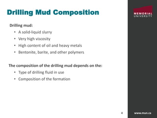 www.mun.ca4
Drilling Mud Composition
Drilling mud:
• A solid-liquid slurry
• Very high viscosity
• High content of oil and heavy metals
• Bentonite, barite, and other polymers
The composition of the drilling mud depends on the:
• Type of drilling fluid in use
• Composition of the formation
 