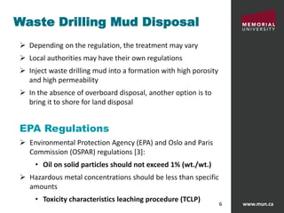 www.mun.ca6
Waste Drilling Mud Disposal
 Depending on the regulation, the treatment may vary
 Local authorities may have their own regulations
 Inject waste drilling mud into a formation with high porosity
and high permeability
 In the absence of overboard disposal, another option is to
bring it to shore for land disposal
EPA Regulations
 Environmental Protection Agency (EPA) and Oslo and Paris
Commission (OSPAR) regulations [3]:
• Oil on solid particles should not exceed 1% (wt./wt.)
 Hazardous metal concentrations should be less than specific
amounts
• Toxicity characteristics leaching procedure (TCLP)
 