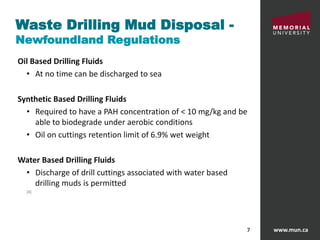 www.mun.ca7
Waste Drilling Mud Disposal -
Newfoundland Regulations
Oil Based Drilling Fluids
• At no time can be discharged to sea
Synthetic Based Drilling Fluids
• Required to have a PAH concentration of < 10 mg/kg and be
able to biodegrade under aerobic conditions
• Oil on cuttings retention limit of 6.9% wet weight
Water Based Drilling Fluids
• Discharge of drill cuttings associated with water based
drilling muds is permitted
[4]
 