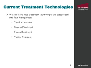 www.mun.ca8
Current Treatment Technologies
 Waste drilling mud treatment technologies are categorized
into four main groups:
• Chemical treatment
• Biological Treatment
• Thermal Treatment
• Physical Treatment
 