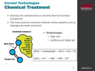 www.mun.ca9
Current Technologies
Chemical Treatment
 Destroys the contaminants or converts them to harmless
compounds.
 The most common chemical methods involve oxidants such as
hydrogen peroxide and ozone
 Disadvantages:
• High cost
• Ineffective at higher pH
[5]
 