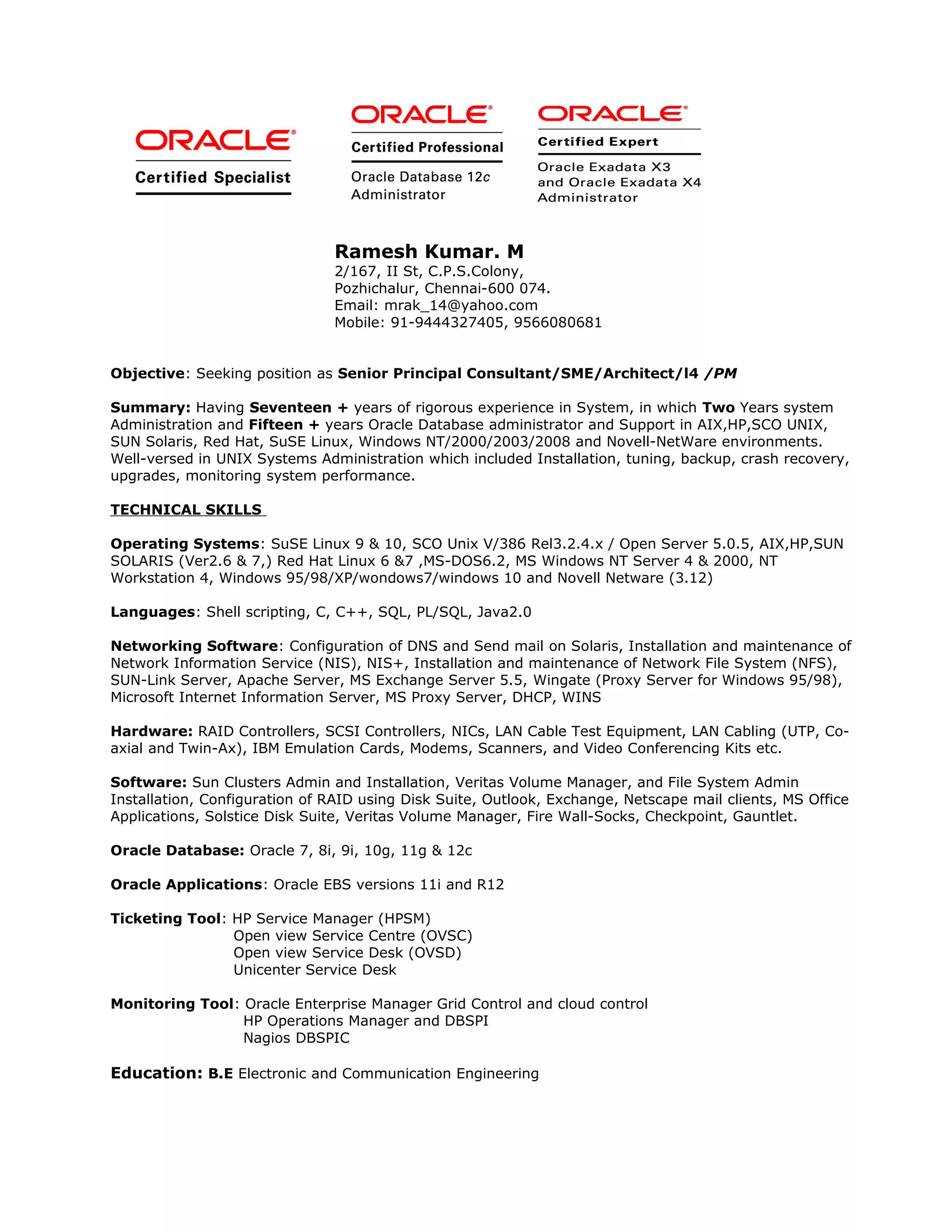 Ramesh Kumar. M
2/167, II St, C.P.S.Colony,
Pozhichalur, Chennai-600 074.
Email: mrak_14@yahoo.com
Mobile: 91-9444327405, 9566080681
Objective: Seeking position as Senior Principal Consultant/SME/Architect/l4 /PM
Summary: Having Seventeen + years of rigorous experience in System, in which Two Years system
Administration and Fifteen + years Oracle Database administrator and Support in AIX,HP,SCO UNIX,
SUN Solaris, Red Hat, SuSE Linux, Windows NT/2000/2003/2008 and Novell-NetWare environments.
Well-versed in UNIX Systems Administration which included Installation, tuning, backup, crash recovery,
upgrades, monitoring system performance.
TECHNICAL SKILLS
Operating Systems: SuSE Linux 9 & 10, SCO Unix V/386 Rel3.2.4.x / Open Server 5.0.5, AIX,HP,SUN
SOLARIS (Ver2.6 & 7,) Red Hat Linux 6 &7 ,MS-DOS6.2, MS Windows NT Server 4 & 2000, NT
Workstation 4, Windows 95/98/XP/wondows7/windows 10 and Novell Netware (3.12)
Languages: Shell scripting, C, C++, SQL, PL/SQL, Java2.0
Networking Software: Configuration of DNS and Send mail on Solaris, Installation and maintenance of
Network Information Service (NIS), NIS+, Installation and maintenance of Network File System (NFS),
SUN-Link Server, Apache Server, MS Exchange Server 5.5, Wingate (Proxy Server for Windows 95/98),
Microsoft Internet Information Server, MS Proxy Server, DHCP, WINS
Hardware: RAID Controllers, SCSI Controllers, NICs, LAN Cable Test Equipment, LAN Cabling (UTP, Co-
axial and Twin-Ax), IBM Emulation Cards, Modems, Scanners, and Video Conferencing Kits etc.
Software: Sun Clusters Admin and Installation, Veritas Volume Manager, and File System Admin
Installation, Configuration of RAID using Disk Suite, Outlook, Exchange, Netscape mail clients, MS Office
Applications, Solstice Disk Suite, Veritas Volume Manager, Fire Wall-Socks, Checkpoint, Gauntlet.
Oracle Database: Oracle 7, 8i, 9i, 10g, 11g & 12c
Oracle Applications: Oracle EBS versions 11i and R12
Ticketing Tool: HP Service Manager (HPSM)
Open view Service Centre (OVSC)
Open view Service Desk (OVSD)
Unicenter Service Desk
Monitoring Tool: Oracle Enterprise Manager Grid Control and cloud control
HP Operations Manager and DBSPI
Nagios DBSPIC
Education: B.E Electronic and Communication Engineering
 