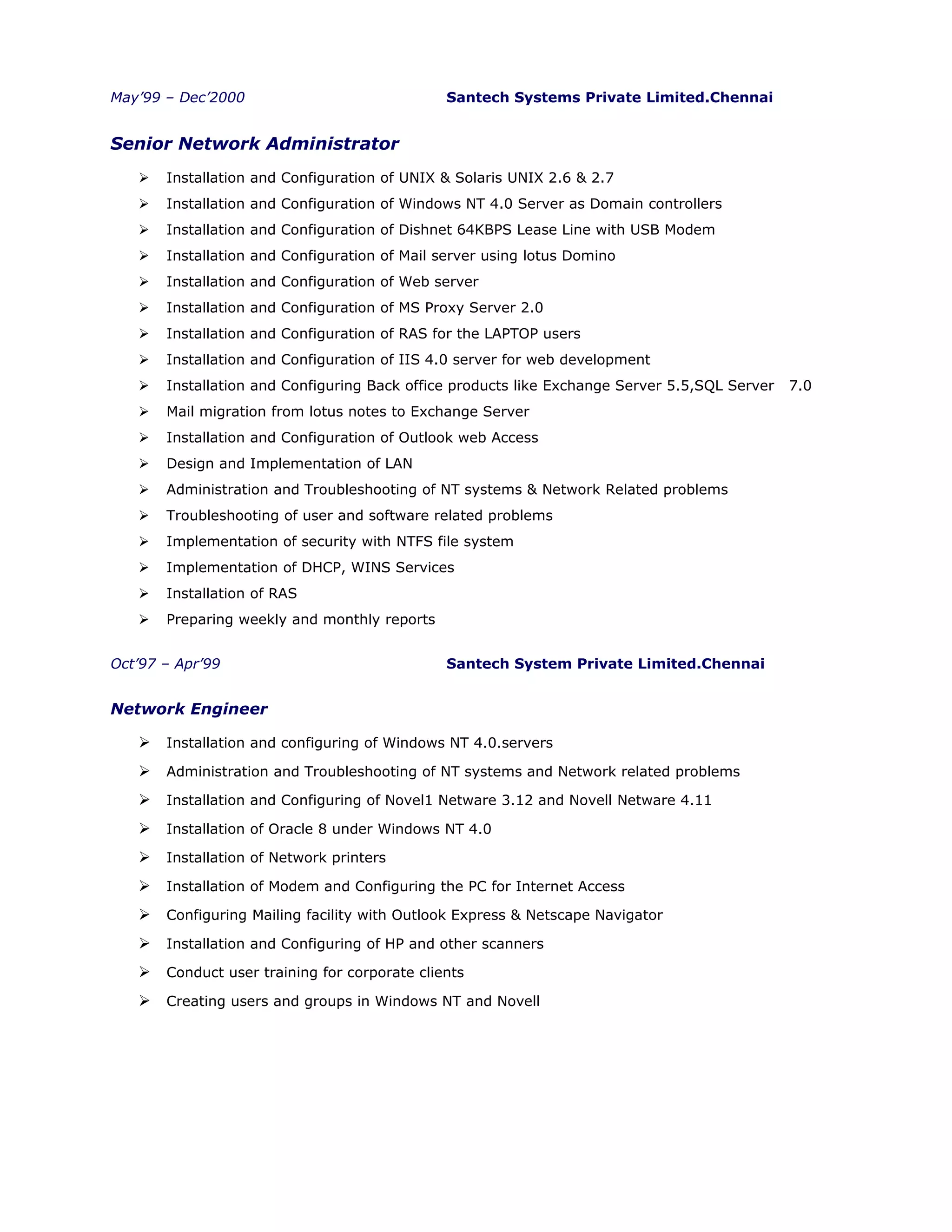 May’99 – Dec’2000 Santech Systems Private Limited.Chennai
Senior Network Administrator
 Installation and Configuration of UNIX & Solaris UNIX 2.6 & 2.7
 Installation and Configuration of Windows NT 4.0 Server as Domain controllers
 Installation and Configuration of Dishnet 64KBPS Lease Line with USB Modem
 Installation and Configuration of Mail server using lotus Domino
 Installation and Configuration of Web server
 Installation and Configuration of MS Proxy Server 2.0
 Installation and Configuration of RAS for the LAPTOP users
 Installation and Configuration of IIS 4.0 server for web development
 Installation and Configuring Back office products like Exchange Server 5.5,SQL Server 7.0
 Mail migration from lotus notes to Exchange Server
 Installation and Configuration of Outlook web Access
 Design and Implementation of LAN
 Administration and Troubleshooting of NT systems & Network Related problems
 Troubleshooting of user and software related problems
 Implementation of security with NTFS file system
 Implementation of DHCP, WINS Services
 Installation of RAS
 Preparing weekly and monthly reports
Oct’97 – Apr’99 Santech System Private Limited.Chennai
Network Engineer
 Installation and configuring of Windows NT 4.0.servers
 Administration and Troubleshooting of NT systems and Network related problems
 Installation and Configuring of Novel1 Netware 3.12 and Novell Netware 4.11
 Installation of Oracle 8 under Windows NT 4.0
 Installation of Network printers
 Installation of Modem and Configuring the PC for Internet Access
 Configuring Mailing facility with Outlook Express & Netscape Navigator
 Installation and Configuring of HP and other scanners
 Conduct user training for corporate clients
 Creating users and groups in Windows NT and Novell
 