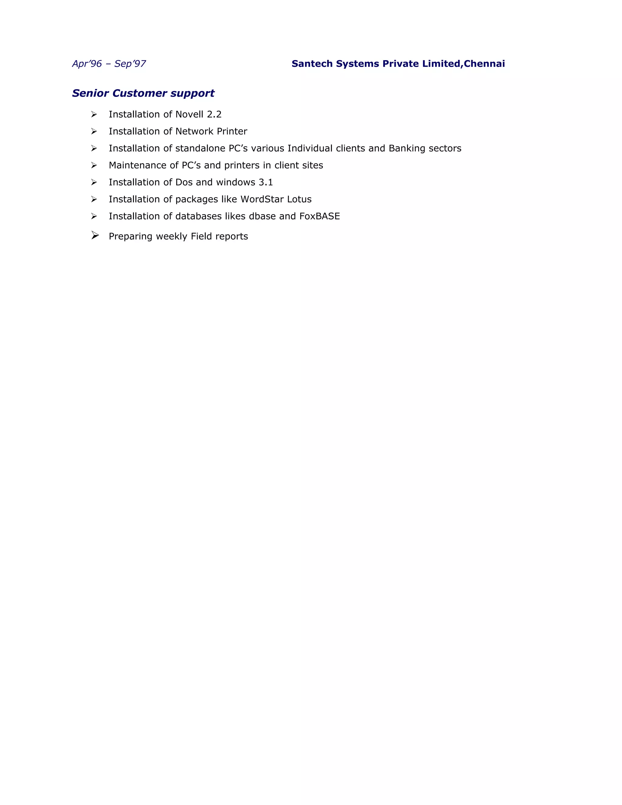 Apr’96 – Sep’97 Santech Systems Private Limited,Chennai
Senior Customer support
 Installation of Novell 2.2
 Installation of Network Printer
 Installation of standalone PC’s various Individual clients and Banking sectors
 Maintenance of PC’s and printers in client sites
 Installation of Dos and windows 3.1
 Installation of packages like WordStar Lotus
 Installation of databases likes dbase and FoxBASE
 Preparing weekly Field reports
 
