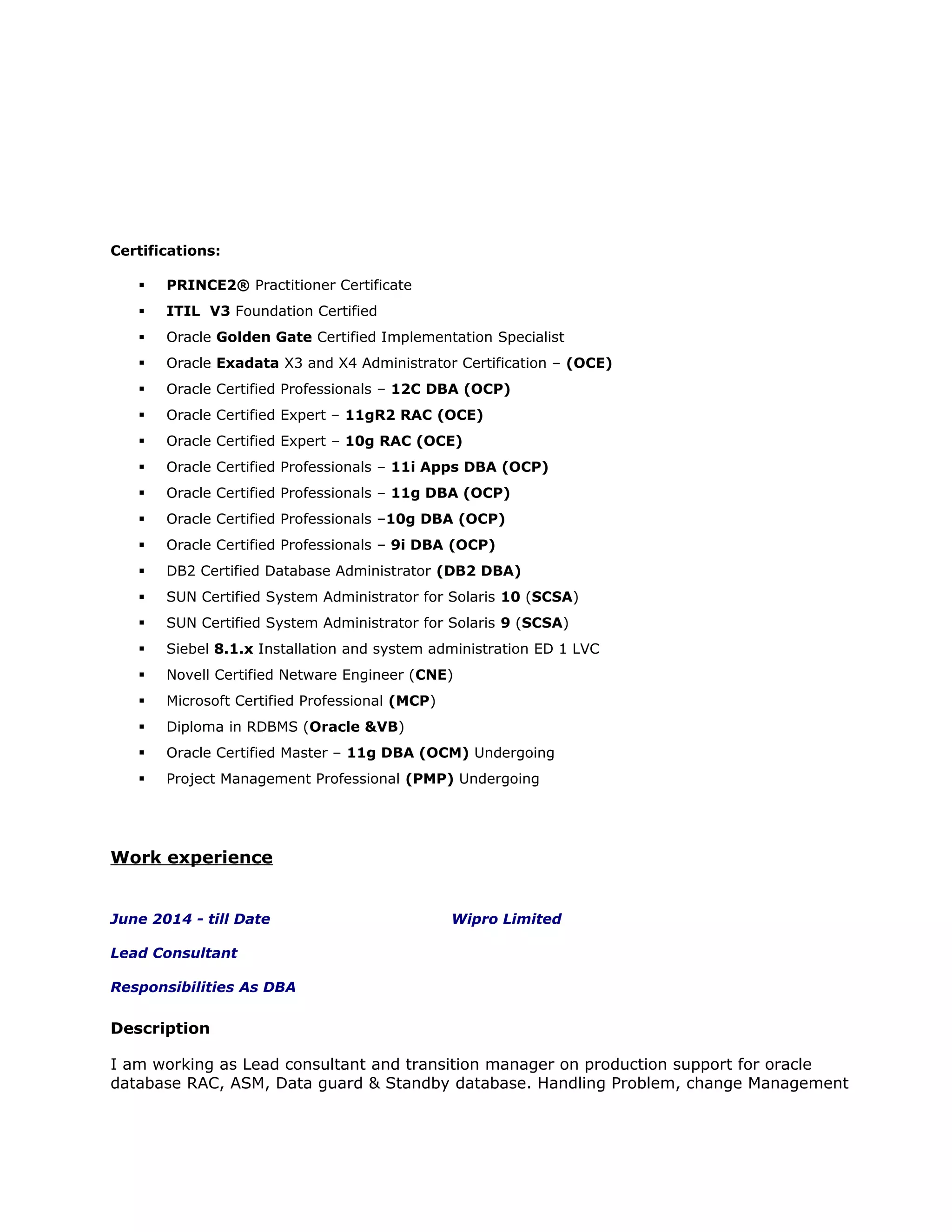 Certifications:
 PRINCE2® Practitioner Certificate
 ITIL V3 Foundation Certified
 Oracle Golden Gate Certified Implementation Specialist
 Oracle Exadata X3 and X4 Administrator Certification – (OCE)
 Oracle Certified Professionals – 12C DBA (OCP)
 Oracle Certified Expert – 11gR2 RAC (OCE)
 Oracle Certified Expert – 10g RAC (OCE)
 Oracle Certified Professionals – 11i Apps DBA (OCP)
 Oracle Certified Professionals – 11g DBA (OCP)
 Oracle Certified Professionals –10g DBA (OCP)
 Oracle Certified Professionals – 9i DBA (OCP)
 DB2 Certified Database Administrator (DB2 DBA)
 SUN Certified System Administrator for Solaris 10 (SCSA)
 SUN Certified System Administrator for Solaris 9 (SCSA)
 Siebel 8.1.x Installation and system administration ED 1 LVC
 Novell Certified Netware Engineer (CNE)
 Microsoft Certified Professional (MCP)
 Diploma in RDBMS (Oracle &VB)
 Oracle Certified Master – 11g DBA (OCM) Undergoing
 Project Management Professional (PMP) Undergoing
Work experience
June 2014 - till Date Wipro Limited
Lead Consultant
Responsibilities As DBA
Description
I am working as Lead consultant and transition manager on production support for oracle
database RAC, ASM, Data guard & Standby database. Handling Problem, change Management
 