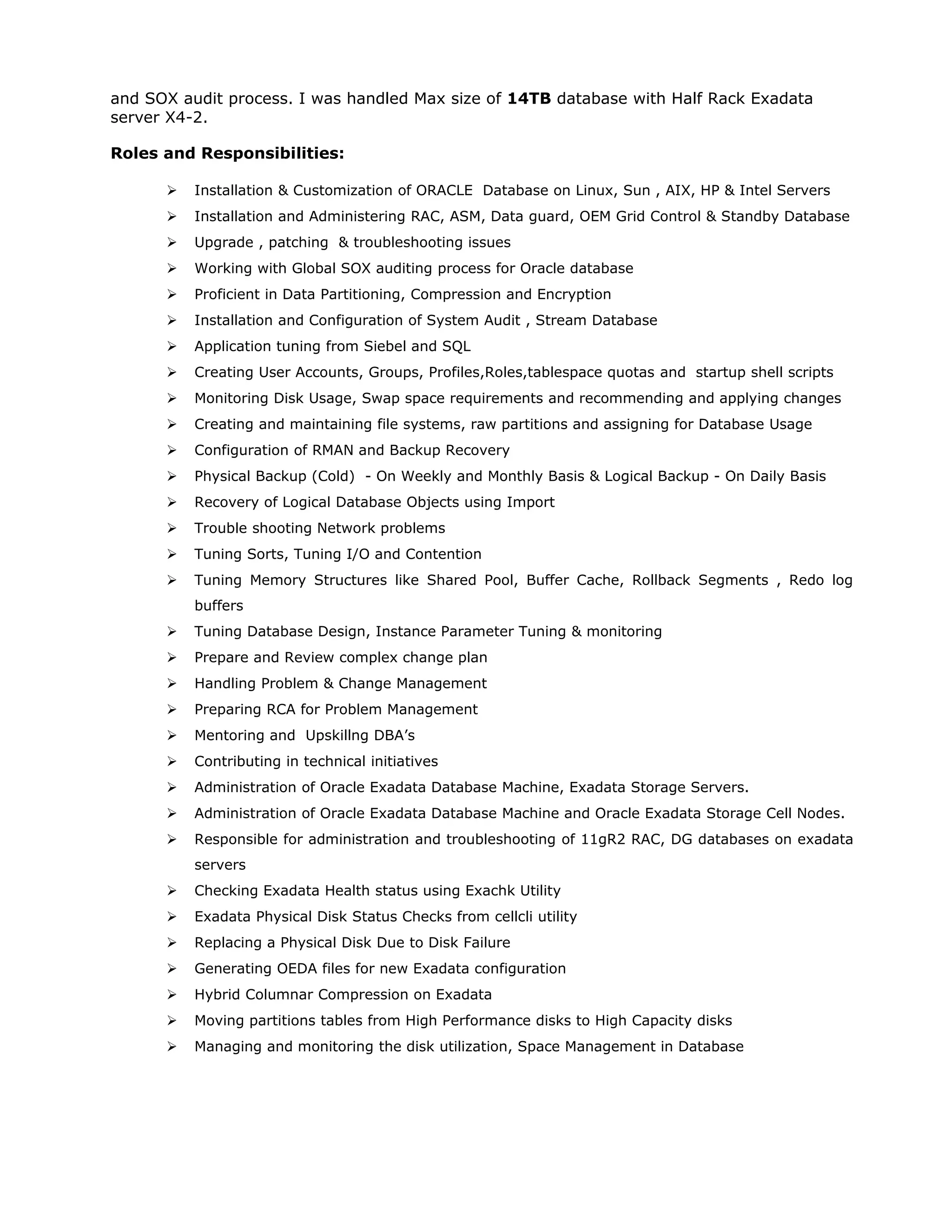 and SOX audit process. I was handled Max size of 14TB database with Half Rack Exadata
server X4-2.
Roles and Responsibilities:
 Installation & Customization of ORACLE Database on Linux, Sun , AIX, HP & Intel Servers
 Installation and Administering RAC, ASM, Data guard, OEM Grid Control & Standby Database
 Upgrade , patching & troubleshooting issues
 Working with Global SOX auditing process for Oracle database
 Proficient in Data Partitioning, Compression and Encryption
 Installation and Configuration of System Audit , Stream Database
 Application tuning from Siebel and SQL
 Creating User Accounts, Groups, Profiles,Roles,tablespace quotas and startup shell scripts
 Monitoring Disk Usage, Swap space requirements and recommending and applying changes
 Creating and maintaining file systems, raw partitions and assigning for Database Usage
 Configuration of RMAN and Backup Recovery
 Physical Backup (Cold) - On Weekly and Monthly Basis & Logical Backup - On Daily Basis
 Recovery of Logical Database Objects using Import
 Trouble shooting Network problems
 Tuning Sorts, Tuning I/O and Contention
 Tuning Memory Structures like Shared Pool, Buffer Cache, Rollback Segments , Redo log
buffers
 Tuning Database Design, Instance Parameter Tuning & monitoring
 Prepare and Review complex change plan
 Handling Problem & Change Management
 Preparing RCA for Problem Management
 Mentoring and Upskillng DBA’s
 Contributing in technical initiatives
 Administration of Oracle Exadata Database Machine, Exadata Storage Servers.
 Administration of Oracle Exadata Database Machine and Oracle Exadata Storage Cell Nodes.
 Responsible for administration and troubleshooting of 11gR2 RAC, DG databases on exadata
servers
 Checking Exadata Health status using Exachk Utility
 Exadata Physical Disk Status Checks from cellcli utility
 Replacing a Physical Disk Due to Disk Failure
 Generating OEDA files for new Exadata configuration
 Hybrid Columnar Compression on Exadata
 Moving partitions tables from High Performance disks to High Capacity disks
 Managing and monitoring the disk utilization, Space Management in Database
 