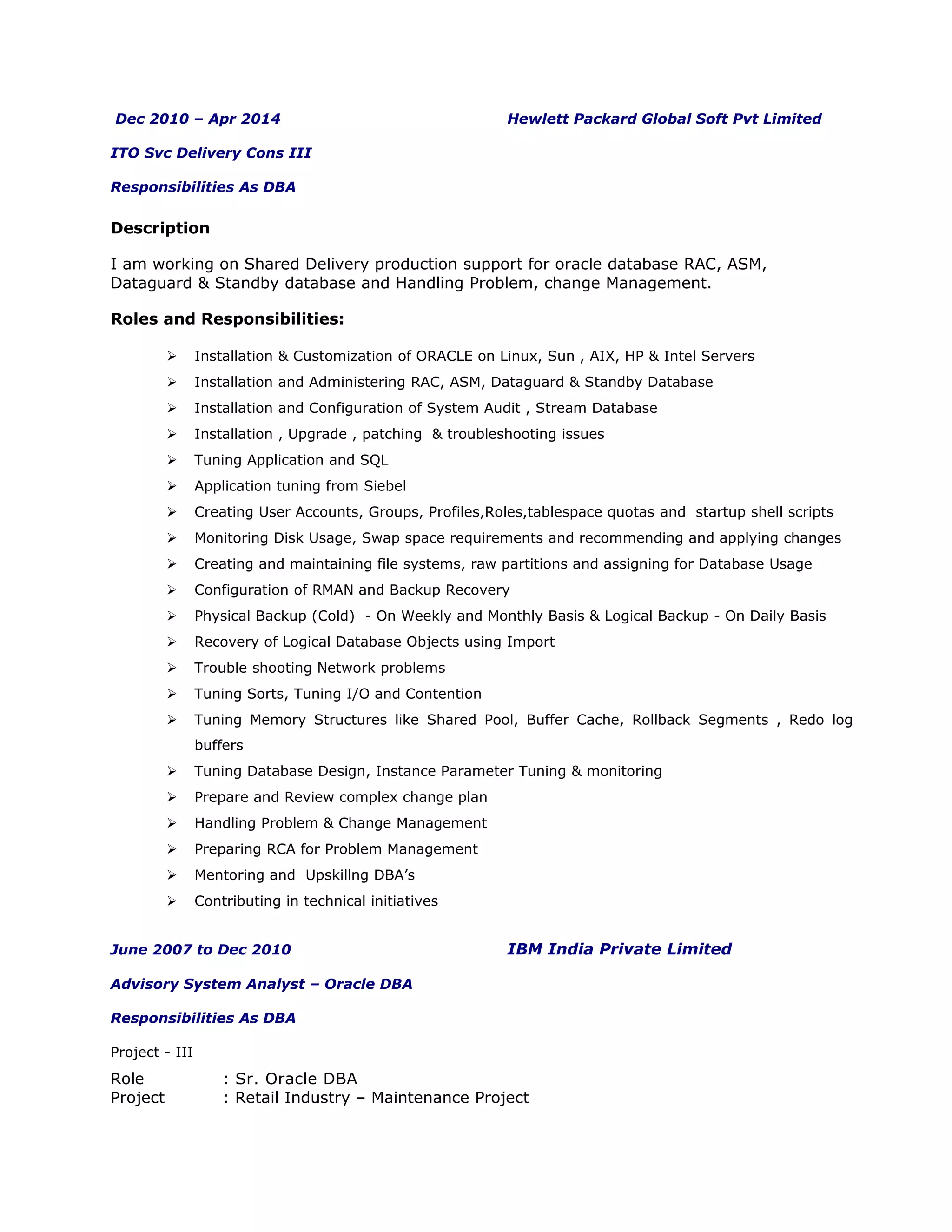 Dec 2010 – Apr 2014 Hewlett Packard Global Soft Pvt Limited
ITO Svc Delivery Cons III
Responsibilities As DBA
Description
I am working on Shared Delivery production support for oracle database RAC, ASM,
Dataguard & Standby database and Handling Problem, change Management.
Roles and Responsibilities:
 Installation & Customization of ORACLE on Linux, Sun , AIX, HP & Intel Servers
 Installation and Administering RAC, ASM, Dataguard & Standby Database
 Installation and Configuration of System Audit , Stream Database
 Installation , Upgrade , patching & troubleshooting issues
 Tuning Application and SQL
 Application tuning from Siebel
 Creating User Accounts, Groups, Profiles,Roles,tablespace quotas and startup shell scripts
 Monitoring Disk Usage, Swap space requirements and recommending and applying changes
 Creating and maintaining file systems, raw partitions and assigning for Database Usage
 Configuration of RMAN and Backup Recovery
 Physical Backup (Cold) - On Weekly and Monthly Basis & Logical Backup - On Daily Basis
 Recovery of Logical Database Objects using Import
 Trouble shooting Network problems
 Tuning Sorts, Tuning I/O and Contention
 Tuning Memory Structures like Shared Pool, Buffer Cache, Rollback Segments , Redo log
buffers
 Tuning Database Design, Instance Parameter Tuning & monitoring
 Prepare and Review complex change plan
 Handling Problem & Change Management
 Preparing RCA for Problem Management
 Mentoring and Upskillng DBA’s
 Contributing in technical initiatives
June 2007 to Dec 2010 IBM India Private Limited
Advisory System Analyst – Oracle DBA
Responsibilities As DBA
Project - III
Role : Sr. Oracle DBA
Project : Retail Industry – Maintenance Project
 