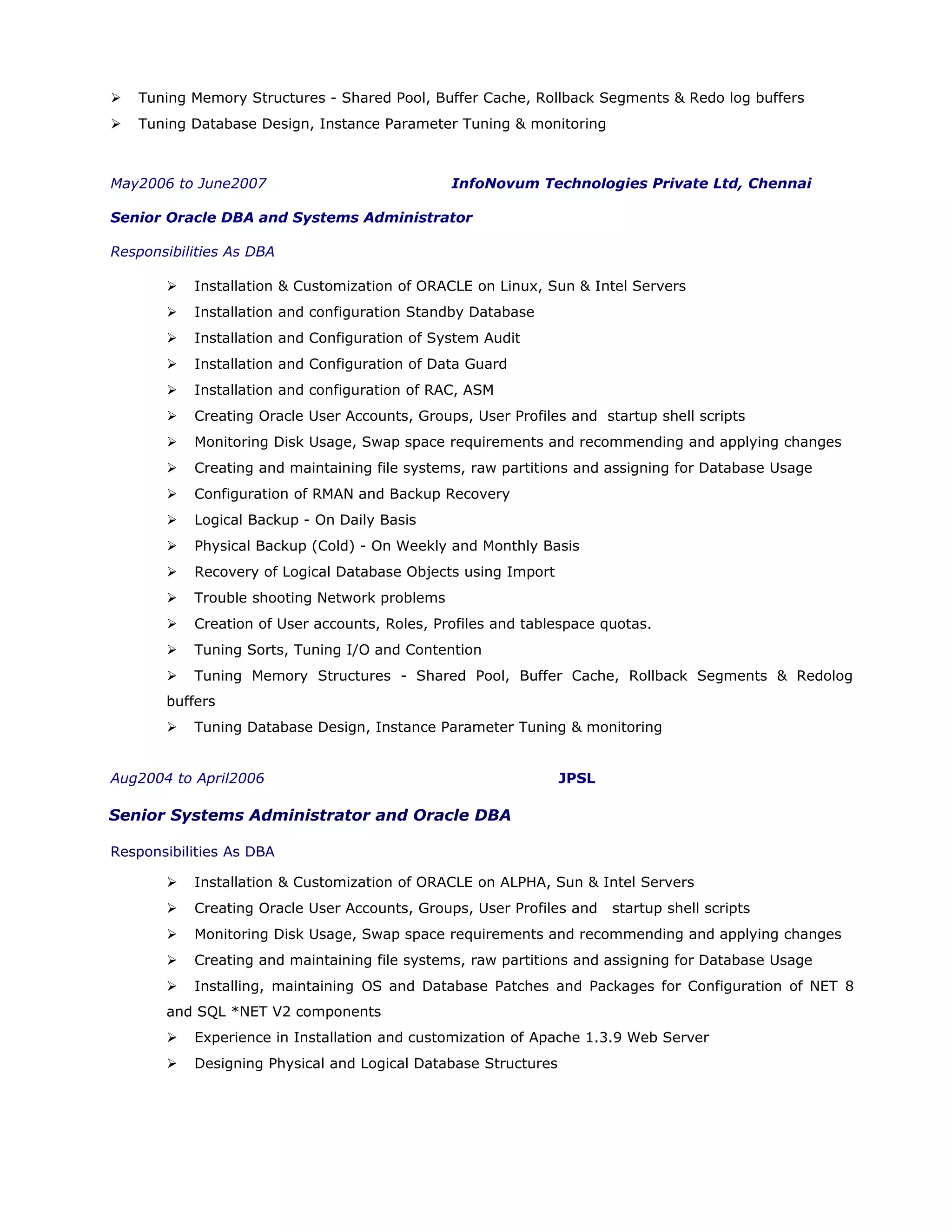  Tuning Memory Structures - Shared Pool, Buffer Cache, Rollback Segments & Redo log buffers
 Tuning Database Design, Instance Parameter Tuning & monitoring
May2006 to June2007 InfoNovum Technologies Private Ltd, Chennai
Senior Oracle DBA and Systems Administrator
Responsibilities As DBA
 Installation & Customization of ORACLE on Linux, Sun & Intel Servers
 Installation and configuration Standby Database
 Installation and Configuration of System Audit
 Installation and Configuration of Data Guard
 Installation and configuration of RAC, ASM
 Creating Oracle User Accounts, Groups, User Profiles and startup shell scripts
 Monitoring Disk Usage, Swap space requirements and recommending and applying changes
 Creating and maintaining file systems, raw partitions and assigning for Database Usage
 Configuration of RMAN and Backup Recovery
 Logical Backup - On Daily Basis
 Physical Backup (Cold) - On Weekly and Monthly Basis
 Recovery of Logical Database Objects using Import
 Trouble shooting Network problems
 Creation of User accounts, Roles, Profiles and tablespace quotas.
 Tuning Sorts, Tuning I/O and Contention
 Tuning Memory Structures - Shared Pool, Buffer Cache, Rollback Segments & Redolog
buffers
 Tuning Database Design, Instance Parameter Tuning & monitoring
Aug2004 to April2006 JPSL
Senior Systems Administrator and Oracle DBA
Responsibilities As DBA
 Installation & Customization of ORACLE on ALPHA, Sun & Intel Servers
 Creating Oracle User Accounts, Groups, User Profiles and startup shell scripts
 Monitoring Disk Usage, Swap space requirements and recommending and applying changes
 Creating and maintaining file systems, raw partitions and assigning for Database Usage
 Installing, maintaining OS and Database Patches and Packages for Configuration of NET 8
and SQL *NET V2 components
 Experience in Installation and customization of Apache 1.3.9 Web Server
 Designing Physical and Logical Database Structures
 