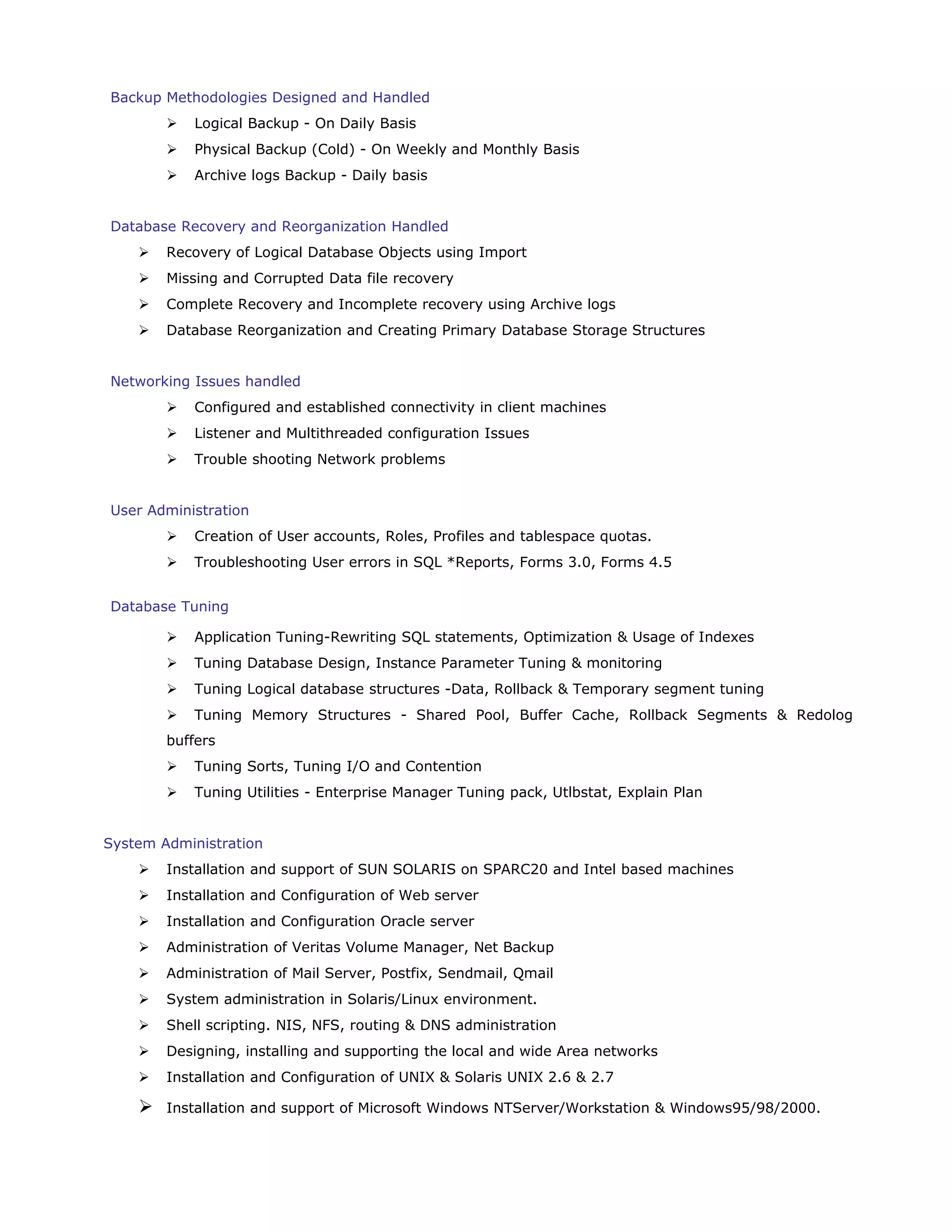 Backup Methodologies Designed and Handled
 Logical Backup - On Daily Basis
 Physical Backup (Cold) - On Weekly and Monthly Basis
 Archive logs Backup - Daily basis
Database Recovery and Reorganization Handled
 Recovery of Logical Database Objects using Import
 Missing and Corrupted Data file recovery
 Complete Recovery and Incomplete recovery using Archive logs
 Database Reorganization and Creating Primary Database Storage Structures
Networking Issues handled
 Configured and established connectivity in client machines
 Listener and Multithreaded configuration Issues
 Trouble shooting Network problems
User Administration
 Creation of User accounts, Roles, Profiles and tablespace quotas.
 Troubleshooting User errors in SQL *Reports, Forms 3.0, Forms 4.5
Database Tuning
 Application Tuning-Rewriting SQL statements, Optimization & Usage of Indexes
 Tuning Database Design, Instance Parameter Tuning & monitoring
 Tuning Logical database structures -Data, Rollback & Temporary segment tuning
 Tuning Memory Structures - Shared Pool, Buffer Cache, Rollback Segments & Redolog
buffers
 Tuning Sorts, Tuning I/O and Contention
 Tuning Utilities - Enterprise Manager Tuning pack, Utlbstat, Explain Plan
System Administration
 Installation and support of SUN SOLARIS on SPARC20 and Intel based machines
 Installation and Configuration of Web server
 Installation and Configuration Oracle server
 Administration of Veritas Volume Manager, Net Backup
 Administration of Mail Server, Postfix, Sendmail, Qmail
 System administration in Solaris/Linux environment.
 Shell scripting. NIS, NFS, routing & DNS administration
 Designing, installing and supporting the local and wide Area networks
 Installation and Configuration of UNIX & Solaris UNIX 2.6 & 2.7
 Installation and support of Microsoft Windows NTServer/Workstation & Windows95/98/2000.
 