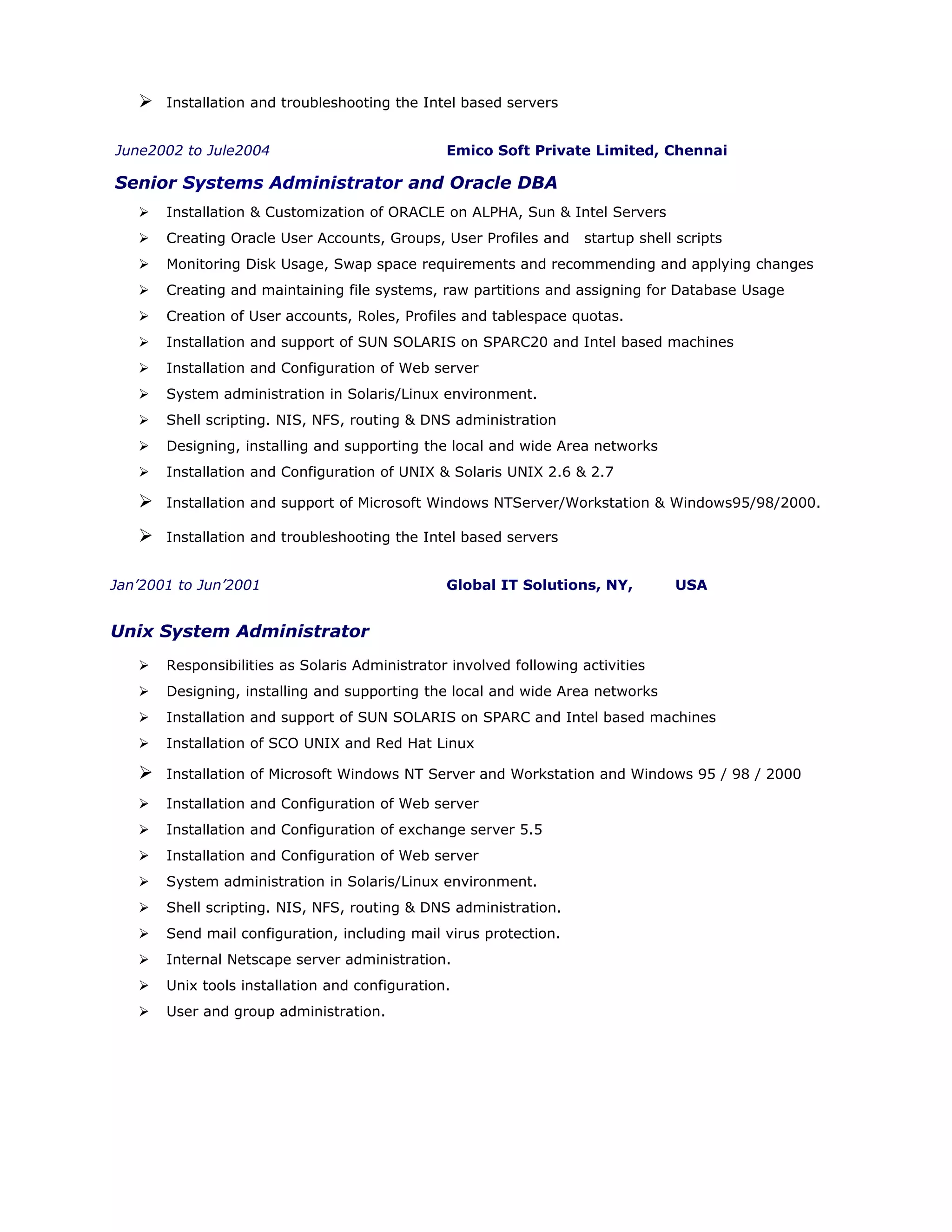  Installation and troubleshooting the Intel based servers
June2002 to Jule2004 Emico Soft Private Limited, Chennai
Senior Systems Administrator and Oracle DBA
 Installation & Customization of ORACLE on ALPHA, Sun & Intel Servers
 Creating Oracle User Accounts, Groups, User Profiles and startup shell scripts
 Monitoring Disk Usage, Swap space requirements and recommending and applying changes
 Creating and maintaining file systems, raw partitions and assigning for Database Usage
 Creation of User accounts, Roles, Profiles and tablespace quotas.
 Installation and support of SUN SOLARIS on SPARC20 and Intel based machines
 Installation and Configuration of Web server
 System administration in Solaris/Linux environment.
 Shell scripting. NIS, NFS, routing & DNS administration
 Designing, installing and supporting the local and wide Area networks
 Installation and Configuration of UNIX & Solaris UNIX 2.6 & 2.7
 Installation and support of Microsoft Windows NTServer/Workstation & Windows95/98/2000.
 Installation and troubleshooting the Intel based servers
Jan’2001 to Jun’2001 Global IT Solutions, NY, USA
Unix System Administrator
 Responsibilities as Solaris Administrator involved following activities
 Designing, installing and supporting the local and wide Area networks
 Installation and support of SUN SOLARIS on SPARC and Intel based machines
 Installation of SCO UNIX and Red Hat Linux
 Installation of Microsoft Windows NT Server and Workstation and Windows 95 / 98 / 2000
 Installation and Configuration of Web server
 Installation and Configuration of exchange server 5.5
 Installation and Configuration of Web server
 System administration in Solaris/Linux environment.
 Shell scripting. NIS, NFS, routing & DNS administration.
 Send mail configuration, including mail virus protection.
 Internal Netscape server administration.
 Unix tools installation and configuration.
 User and group administration.
 