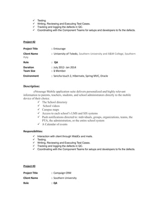  Testing. 
 Writing, Reviewing and Executing Test Cases. 
 Tracking and logging the defects in QC. 
 Coordinating with the Component Teams for setups and developers to fix the defects. 
Project #2 
Project Title : Entourage 
Client Name : University of Toledo, Southern University and A&M College, Southern 
Poly 
Role : QA 
Duration : July 2012- Jan 2014 
Team Size : 1 Member 
Environment : Sencha touch 2, Hibernate, Spring MVC, Oracle 
Description: 
eNtourage Mobile application suite delivers personalized and highly relevant 
information to parents, teachers, students, and school administrators directly to the mobile 
device of their choice. 
 The School directory 
 School videos 
 Campus maps 
 Access to each school’s LMS and SIS systems 
 Push notifications directed to: individuals, groups, organizations, teams, the 
PTA, the administration, or the entire school system 
 A Calendar of events 
Responsibilities: 
 Interaction with client through WebEx and mails. 
 Testing. 
 Writing, Reviewing and Executing Test Cases. 
 Tracking and logging the defects in QC. 
 Coordinating with the Component Teams for setups and developers to fix the defects. 
Project #3 
Project Title : Campaign CRM 
Client Name : Southern University 
Role : QA 
 