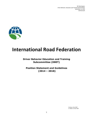 IRF-Washington
Driver Behavior, Education and Training Subcommittee
December 12, 2014
EDITED Draft
D.Kalivas, Chair DBET
D. Wallac Co Chair DBET
1
International Road Federation
Driver Behavior Education and Training
Subcommittee (DBET)
Position Statement and Guidelines
(2014 – 2018)
 