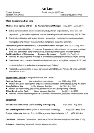 Ao Luo
Current Address: Email: neal_luo@163.com
Kowloon, Hong Kong Mobile: (+852) 59353082
Work Experience/Full time
iMedical (Sale agency of BGI) Co-founder/General Manager May. 2014—June. 2015
 Set up company alone, practiced voluntary study skill on corporate law、labor law、tax
regulations、government supportive policies and design software self-learning (P.S & CDR)
 Practiced multitasking skill on recruitment，accounting，conducted competitors analysis,
managed pricing strategy management and organized two public seminars
“Demoment”(self-brand business) Co-founder/General Manager Mar. 2014 – May.2014
 Designed and sold gift box of preserved flowers on social media and phone apps, practiced
skills on e-commerce, competitor analysis, material purchasing and inventory control
Real Estate Dept. of Chimelong Business Developer Sept.2013 – Feb.2014
 Assisted the deputy general manager in proofreading design plans during a project bidding
 Coordinated the cooperation between third-party architects from global company“RTKL”and
consultants from top real estate advisory company“Colliers”
 Practiced negotiation skills in lease agreement with ICBC bank, Porsche 4S shop and AISG
international school
Experience/ Intern (Changsha Divisions, HN, China)
GuoLian Futures Marketing Director Assistant Jun.2012 – Aug.2012
 Trained on futures trading skills and passed the qualification certificate test during the intern
XiangCai Securites Lobby Manager Assistant Jul.2011- Aug.2011
 Trained on stock trading, provided customer service on tutoring trading software
China Construction Bank Sales Manager Assistant Jun.2011– Jul.2011
 Assisted senior sales manager in VIP customers' maintenance, practiced communication skills
Education
MSc of Financial Service, City University of Hong Kong Sept.2015—Aug.2016
BSc of Management Science (Minor in Finance and Marketing) Aug.2009—May, 2013
Purdue University, Krannert School of Management, West Lafayette, U.S GPA:3.02/4.0
Certificate：Securities Qualification Certificate; CFA & CPA candidate (June & October, 2016)
Software：Bloomberg Terminal & Factset Research System
 