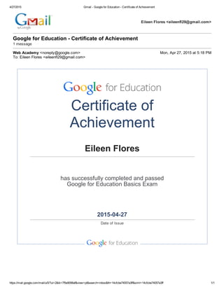 4/27/2015 Gmail ­ Google for Education ­ Certificate of Achievement
https://mail.google.com/mail/u/0/?ui=2&ik=7f5e9098af&view=pt&search=inbox&th=14cfcbe74057a3ff&siml=14cfcbe74057a3ff 1/1
Eileen Flores <eileenfl29@gmail.com>
Google for Education ­ Certificate of Achievement
1 message
Web Academy <noreply@google.com> Mon, Apr 27, 2015 at 5:18 PM
To: Eileen Flores <eileenfl29@gmail.com>
Certificate of
Achievement
Eileen Flores
has successfully completed and passed
Google for Education Basics Exam
2015­04­27
Date of Issue
   
   
 